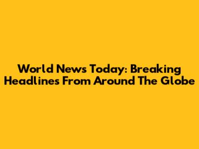 World News Today: Breaking Headlines From Around The Globe