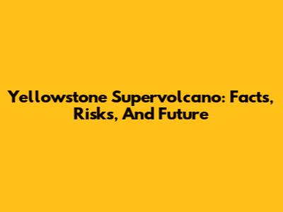 Yellowstone Supervolcano: Facts, Risks, And Future