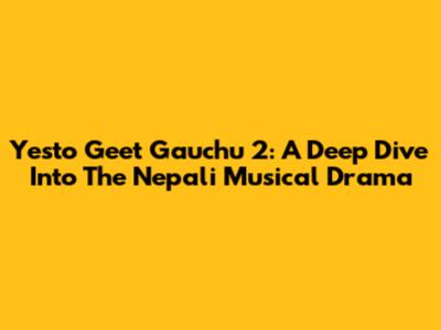 Yesto Geet Gauchu 2: A Deep Dive Into The Nepali Musical Drama